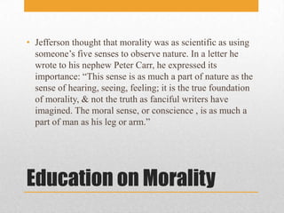 Education on MoralityJefferson thought that morality was as scientific as using someone’s five senses to observe nature. In a letter he wrote to his nephew Peter Carr, he expressed its importance: “This sense is as much a part of nature as the sense of hearing, seeing, feeling; it is the true foundation of morality, & not the truth as fanciful writers have imagined. The moral sense, or conscience , is as much a part of man as his leg or arm.”