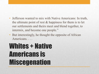 Whites + Native Americans is MiscegenationJefferson wanted to mix with Native Americans: In truth, the ultimate point of rest & happiness for them is to let our settlements and theirs meet and blend together, to intermix, and become one people.”But interestingly, he thought the opposite of African Americans. . . .
