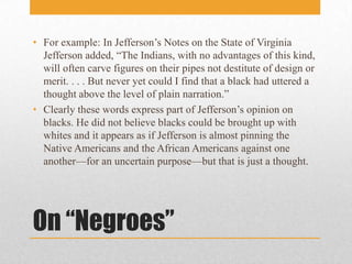 On “Negroes”For example: In Jefferson’s Notes on the State of Virginia Jefferson added, “The Indians, with no advantages of this kind, will often carve figures on their pipes not destitute of design or merit. . . . But never yet could I find that a black had uttered a thought above the level of plain narration.”Clearly these words express part of Jefferson’s opinion on blacks. He did not believe blacks could be brought up with whites and it appears as if Jefferson is almost pinning the Native Americans and the African Americans against one another—for an uncertain purpose—but that is just a thought.