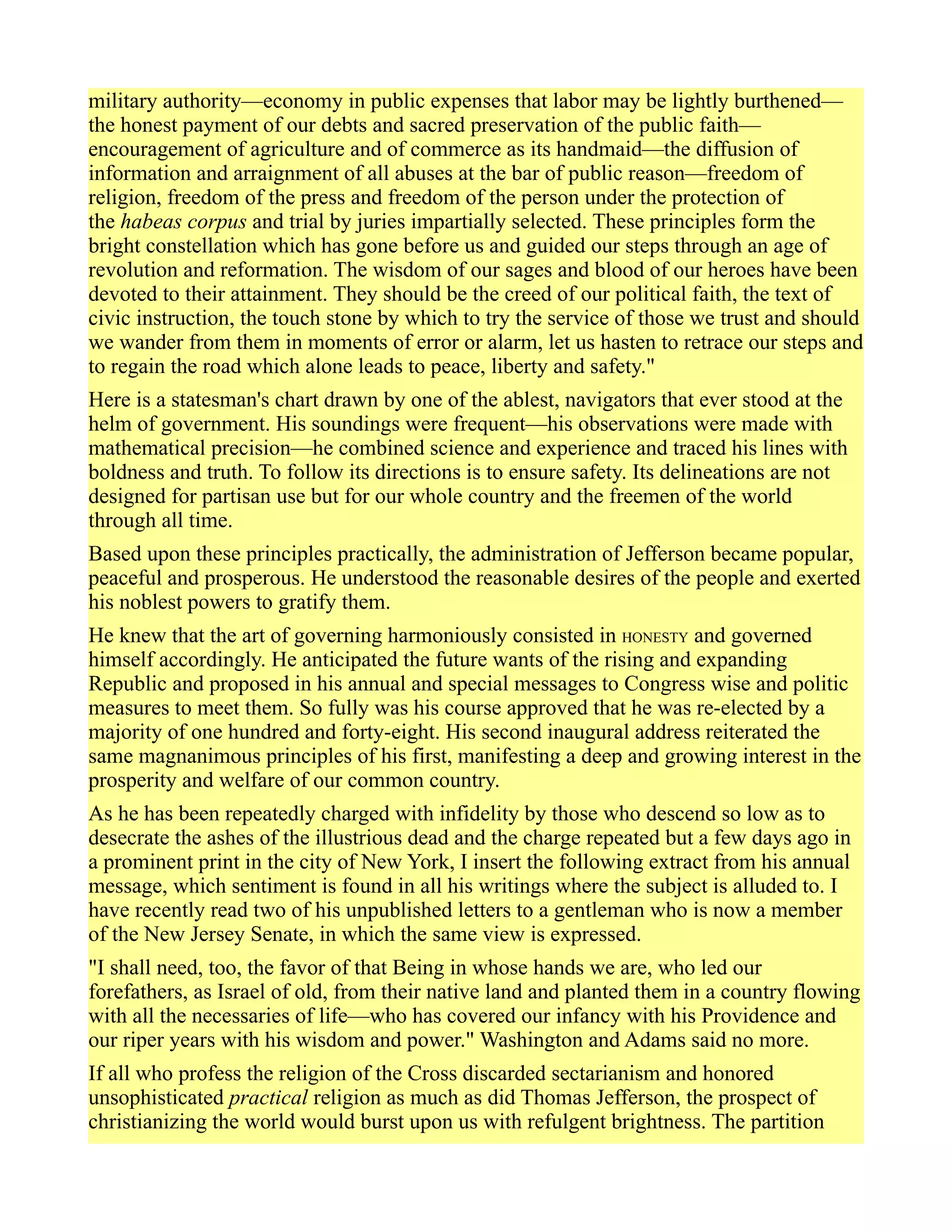 military authority—economy in public expenses that labor may be lightly burthened—
the honest payment of our debts and sacred preservation of the public faith—
encouragement of agriculture and of commerce as its handmaid—the diffusion of
information and arraignment of all abuses at the bar of public reason—freedom of
religion, freedom of the press and freedom of the person under the protection of
the habeas corpus and trial by juries impartially selected. These principles form the
bright constellation which has gone before us and guided our steps through an age of
revolution and reformation. The wisdom of our sages and blood of our heroes have been
devoted to their attainment. They should be the creed of our political faith, the text of
civic instruction, the touch stone by which to try the service of those we trust and should
we wander from them in moments of error or alarm, let us hasten to retrace our steps and
to regain the road which alone leads to peace, liberty and safety."
Here is a statesman's chart drawn by one of the ablest, navigators that ever stood at the
helm of government. His soundings were frequent—his observations were made with
mathematical precision—he combined science and experience and traced his lines with
boldness and truth. To follow its directions is to ensure safety. Its delineations are not
designed for partisan use but for our whole country and the freemen of the world
through all time.
Based upon these principles practically, the administration of Jefferson became popular,
peaceful and prosperous. He understood the reasonable desires of the people and exerted
his noblest powers to gratify them.
He knew that the art of governing harmoniously consisted in HONESTY and governed
himself accordingly. He anticipated the future wants of the rising and expanding
Republic and proposed in his annual and special messages to Congress wise and politic
measures to meet them. So fully was his course approved that he was re-elected by a
majority of one hundred and forty-eight. His second inaugural address reiterated the
same magnanimous principles of his first, manifesting a deep and growing interest in the
prosperity and welfare of our common country.
As he has been repeatedly charged with infidelity by those who descend so low as to
desecrate the ashes of the illustrious dead and the charge repeated but a few days ago in
a prominent print in the city of New York, I insert the following extract from his annual
message, which sentiment is found in all his writings where the subject is alluded to. I
have recently read two of his unpublished letters to a gentleman who is now a member
of the New Jersey Senate, in which the same view is expressed.
"I shall need, too, the favor of that Being in whose hands we are, who led our
forefathers, as Israel of old, from their native land and planted them in a country flowing
with all the necessaries of life—who has covered our infancy with his Providence and
our riper years with his wisdom and power." Washington and Adams said no more.
If all who profess the religion of the Cross discarded sectarianism and honored
unsophisticated practical religion as much as did Thomas Jefferson, the prospect of
christianizing the world would burst upon us with refulgent brightness. The partition
 