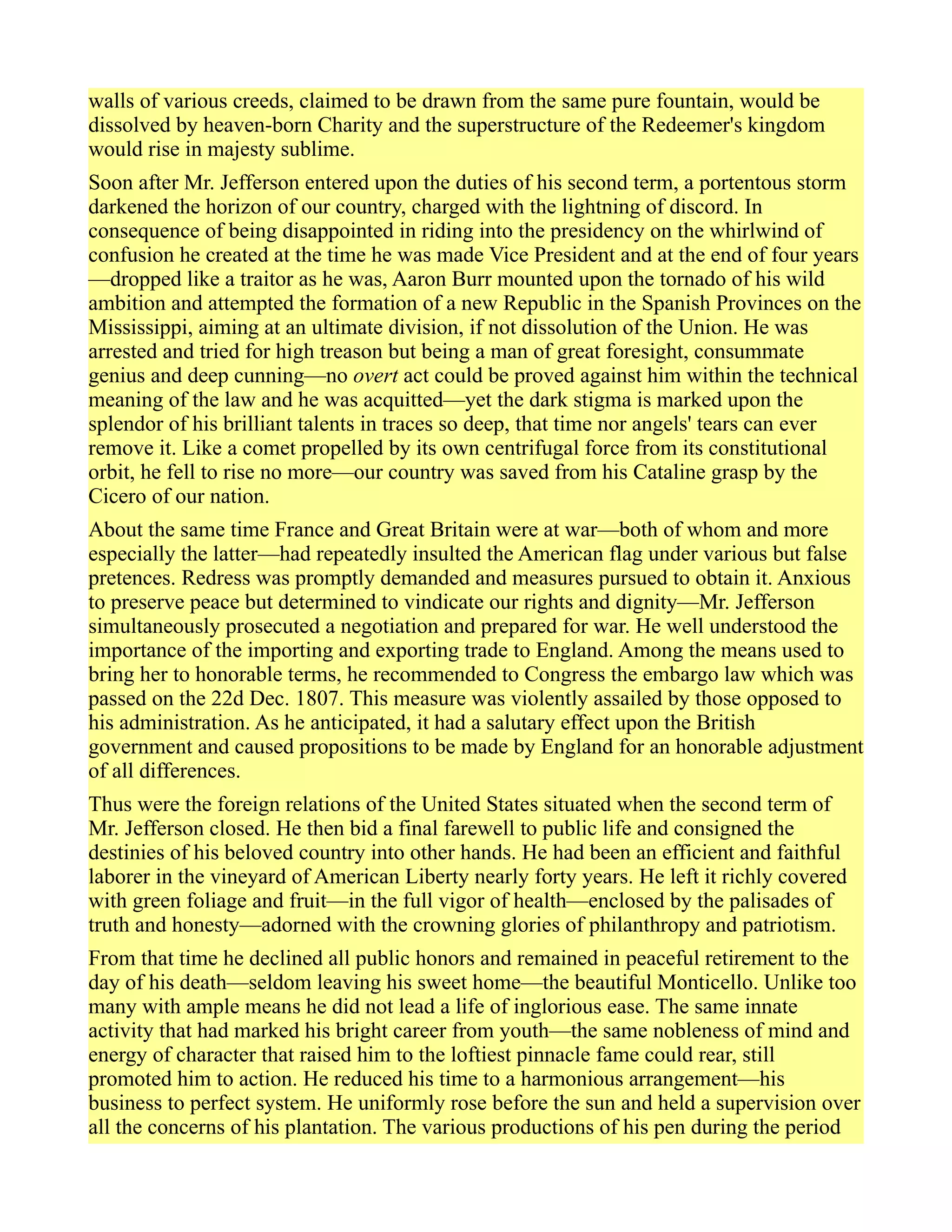 walls of various creeds, claimed to be drawn from the same pure fountain, would be
dissolved by heaven-born Charity and the superstructure of the Redeemer's kingdom
would rise in majesty sublime.
Soon after Mr. Jefferson entered upon the duties of his second term, a portentous storm
darkened the horizon of our country, charged with the lightning of discord. In
consequence of being disappointed in riding into the presidency on the whirlwind of
confusion he created at the time he was made Vice President and at the end of four years
—dropped like a traitor as he was, Aaron Burr mounted upon the tornado of his wild
ambition and attempted the formation of a new Republic in the Spanish Provinces on the
Mississippi, aiming at an ultimate division, if not dissolution of the Union. He was
arrested and tried for high treason but being a man of great foresight, consummate
genius and deep cunning—no overt act could be proved against him within the technical
meaning of the law and he was acquitted—yet the dark stigma is marked upon the
splendor of his brilliant talents in traces so deep, that time nor angels' tears can ever
remove it. Like a comet propelled by its own centrifugal force from its constitutional
orbit, he fell to rise no more—our country was saved from his Cataline grasp by the
Cicero of our nation.
About the same time France and Great Britain were at war—both of whom and more
especially the latter—had repeatedly insulted the American flag under various but false
pretences. Redress was promptly demanded and measures pursued to obtain it. Anxious
to preserve peace but determined to vindicate our rights and dignity—Mr. Jefferson
simultaneously prosecuted a negotiation and prepared for war. He well understood the
importance of the importing and exporting trade to England. Among the means used to
bring her to honorable terms, he recommended to Congress the embargo law which was
passed on the 22d Dec. 1807. This measure was violently assailed by those opposed to
his administration. As he anticipated, it had a salutary effect upon the British
government and caused propositions to be made by England for an honorable adjustment
of all differences.
Thus were the foreign relations of the United States situated when the second term of
Mr. Jefferson closed. He then bid a final farewell to public life and consigned the
destinies of his beloved country into other hands. He had been an efficient and faithful
laborer in the vineyard of American Liberty nearly forty years. He left it richly covered
with green foliage and fruit—in the full vigor of health—enclosed by the palisades of
truth and honesty—adorned with the crowning glories of philanthropy and patriotism.
From that time he declined all public honors and remained in peaceful retirement to the
day of his death—seldom leaving his sweet home—the beautiful Monticello. Unlike too
many with ample means he did not lead a life of inglorious ease. The same innate
activity that had marked his bright career from youth—the same nobleness of mind and
energy of character that raised him to the loftiest pinnacle fame could rear, still
promoted him to action. He reduced his time to a harmonious arrangement—his
business to perfect system. He uniformly rose before the sun and held a supervision over
all the concerns of his plantation. The various productions of his pen during the period
 