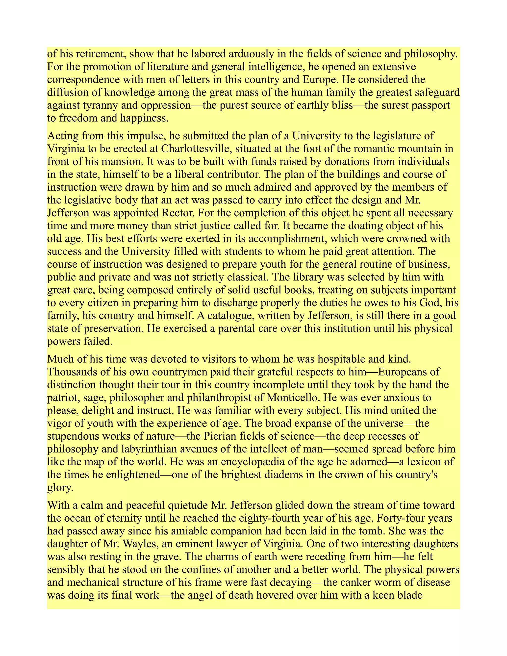 of his retirement, show that he labored arduously in the fields of science and philosophy.
For the promotion of literature and general intelligence, he opened an extensive
correspondence with men of letters in this country and Europe. He considered the
diffusion of knowledge among the great mass of the human family the greatest safeguard
against tyranny and oppression—the purest source of earthly bliss—the surest passport
to freedom and happiness.
Acting from this impulse, he submitted the plan of a University to the legislature of
Virginia to be erected at Charlottesville, situated at the foot of the romantic mountain in
front of his mansion. It was to be built with funds raised by donations from individuals
in the state, himself to be a liberal contributor. The plan of the buildings and course of
instruction were drawn by him and so much admired and approved by the members of
the legislative body that an act was passed to carry into effect the design and Mr.
Jefferson was appointed Rector. For the completion of this object he spent all necessary
time and more money than strict justice called for. It became the doating object of his
old age. His best efforts were exerted in its accomplishment, which were crowned with
success and the University filled with students to whom he paid great attention. The
course of instruction was designed to prepare youth for the general routine of business,
public and private and was not strictly classical. The library was selected by him with
great care, being composed entirely of solid useful books, treating on subjects important
to every citizen in preparing him to discharge properly the duties he owes to his God, his
family, his country and himself. A catalogue, written by Jefferson, is still there in a good
state of preservation. He exercised a parental care over this institution until his physical
powers failed.
Much of his time was devoted to visitors to whom he was hospitable and kind.
Thousands of his own countrymen paid their grateful respects to him—Europeans of
distinction thought their tour in this country incomplete until they took by the hand the
patriot, sage, philosopher and philanthropist of Monticello. He was ever anxious to
please, delight and instruct. He was familiar with every subject. His mind united the
vigor of youth with the experience of age. The broad expanse of the universe—the
stupendous works of nature—the Pierian fields of science—the deep recesses of
philosophy and labyrinthian avenues of the intellect of man—seemed spread before him
like the map of the world. He was an encyclopædia of the age he adorned—a lexicon of
the times he enlightened—one of the brightest diadems in the crown of his country's
glory.
With a calm and peaceful quietude Mr. Jefferson glided down the stream of time toward
the ocean of eternity until he reached the eighty-fourth year of his age. Forty-four years
had passed away since his amiable companion had been laid in the tomb. She was the
daughter of Mr. Wayles, an eminent lawyer of Virginia. One of two interesting daughters
was also resting in the grave. The charms of earth were receding from him—he felt
sensibly that he stood on the confines of another and a better world. The physical powers
and mechanical structure of his frame were fast decaying—the canker worm of disease
was doing its final work—the angel of death hovered over him with a keen blade
 