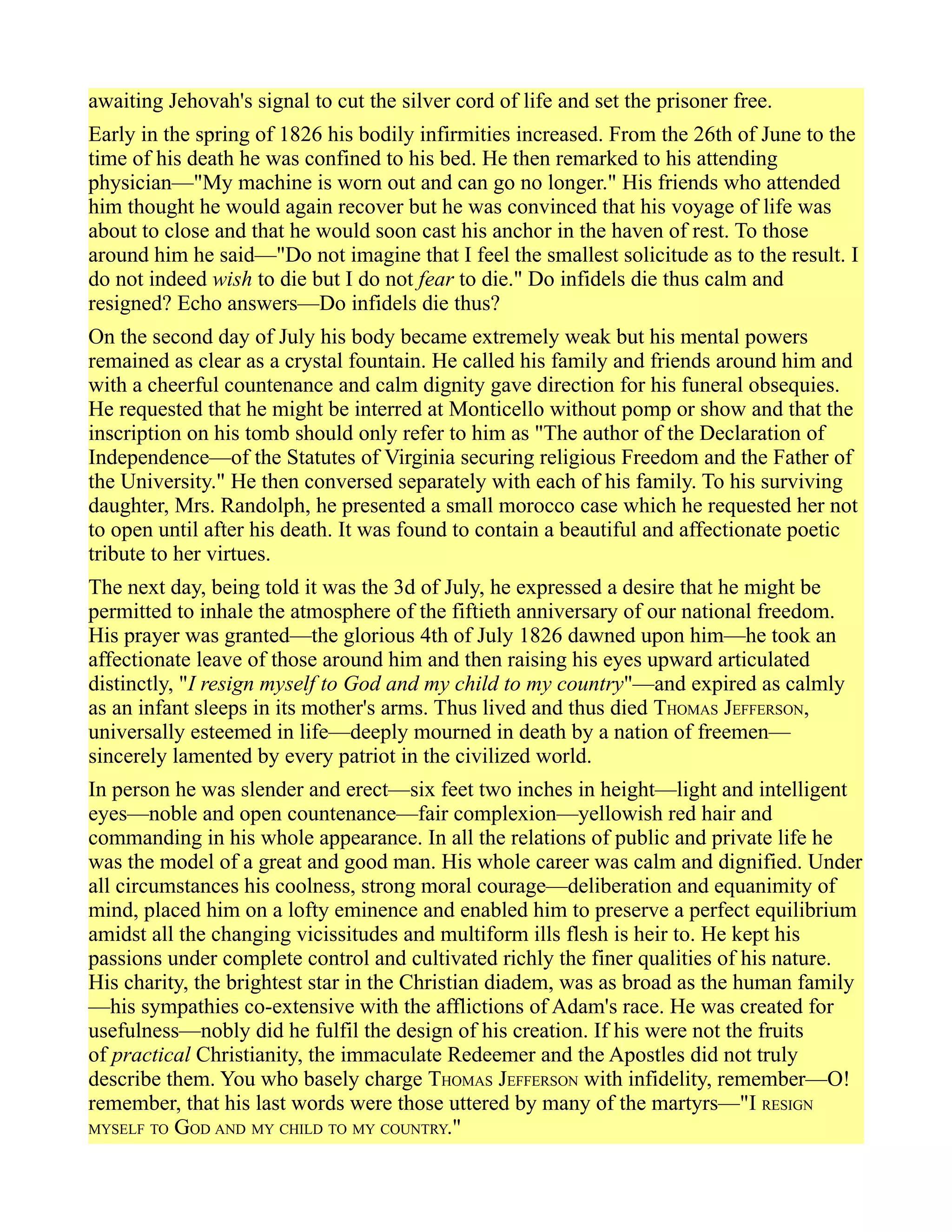 awaiting Jehovah's signal to cut the silver cord of life and set the prisoner free.
Early in the spring of 1826 his bodily infirmities increased. From the 26th of June to the
time of his death he was confined to his bed. He then remarked to his attending
physician—"My machine is worn out and can go no longer." His friends who attended
him thought he would again recover but he was convinced that his voyage of life was
about to close and that he would soon cast his anchor in the haven of rest. To those
around him he said—"Do not imagine that I feel the smallest solicitude as to the result. I
do not indeed wish to die but I do not fear to die." Do infidels die thus calm and
resigned? Echo answers—Do infidels die thus?
On the second day of July his body became extremely weak but his mental powers
remained as clear as a crystal fountain. He called his family and friends around him and
with a cheerful countenance and calm dignity gave direction for his funeral obsequies.
He requested that he might be interred at Monticello without pomp or show and that the
inscription on his tomb should only refer to him as "The author of the Declaration of
Independence—of the Statutes of Virginia securing religious Freedom and the Father of
the University." He then conversed separately with each of his family. To his surviving
daughter, Mrs. Randolph, he presented a small morocco case which he requested her not
to open until after his death. It was found to contain a beautiful and affectionate poetic
tribute to her virtues.
The next day, being told it was the 3d of July, he expressed a desire that he might be
permitted to inhale the atmosphere of the fiftieth anniversary of our national freedom.
His prayer was granted—the glorious 4th of July 1826 dawned upon him—he took an
affectionate leave of those around him and then raising his eyes upward articulated
distinctly, "I resign myself to God and my child to my country"—and expired as calmly
as an infant sleeps in its mother's arms. Thus lived and thus died THOMAS JEFFERSON,
universally esteemed in life—deeply mourned in death by a nation of freemen—
sincerely lamented by every patriot in the civilized world.
In person he was slender and erect—six feet two inches in height—light and intelligent
eyes—noble and open countenance—fair complexion—yellowish red hair and
commanding in his whole appearance. In all the relations of public and private life he
was the model of a great and good man. His whole career was calm and dignified. Under
all circumstances his coolness, strong moral courage—deliberation and equanimity of
mind, placed him on a lofty eminence and enabled him to preserve a perfect equilibrium
amidst all the changing vicissitudes and multiform ills flesh is heir to. He kept his
passions under complete control and cultivated richly the finer qualities of his nature.
His charity, the brightest star in the Christian diadem, was as broad as the human family
—his sympathies co-extensive with the afflictions of Adam's race. He was created for
usefulness—nobly did he fulfil the design of his creation. If his were not the fruits
of practical Christianity, the immaculate Redeemer and the Apostles did not truly
describe them. You who basely charge THOMAS JEFFERSON with infidelity, remember—O!
remember, that his last words were those uttered by many of the martyrs—"I RESIGN
MYSELF TO GOD AND MY CHILD TO MY COUNTRY."
 