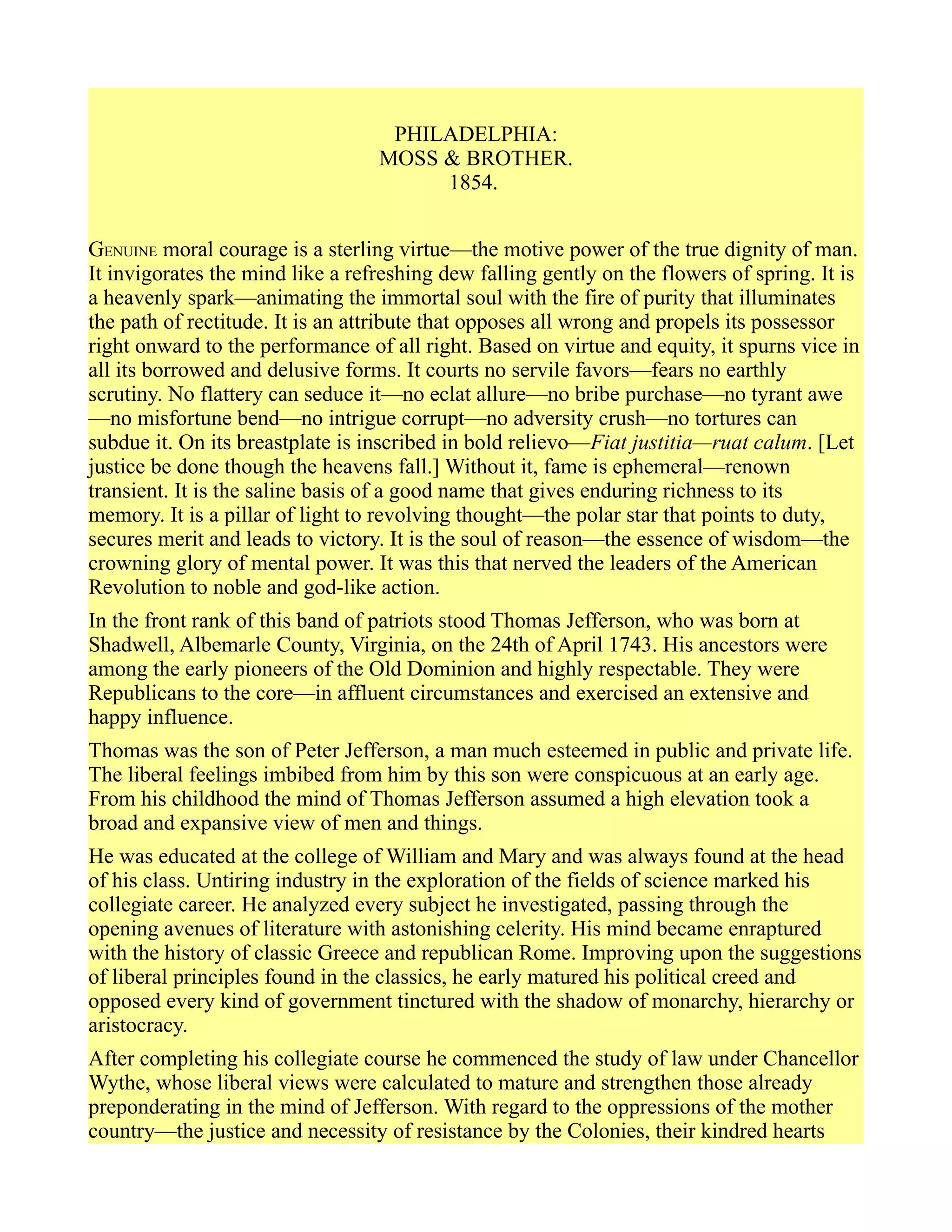 PHILADELPHIA:
MOSS & BROTHER.
1854.
GENUINE moral courage is a sterling virtue—the motive power of the true dignity of man.
It invigorates the mind like a refreshing dew falling gently on the flowers of spring. It is
a heavenly spark—animating the immortal soul with the fire of purity that illuminates
the path of rectitude. It is an attribute that opposes all wrong and propels its possessor
right onward to the performance of all right. Based on virtue and equity, it spurns vice in
all its borrowed and delusive forms. It courts no servile favors—fears no earthly
scrutiny. No flattery can seduce it—no eclat allure—no bribe purchase—no tyrant awe
—no misfortune bend—no intrigue corrupt—no adversity crush—no tortures can
subdue it. On its breastplate is inscribed in bold relievo—Fiat justitia—ruat calum. [Let
justice be done though the heavens fall.] Without it, fame is ephemeral—renown
transient. It is the saline basis of a good name that gives enduring richness to its
memory. It is a pillar of light to revolving thought—the polar star that points to duty,
secures merit and leads to victory. It is the soul of reason—the essence of wisdom—the
crowning glory of mental power. It was this that nerved the leaders of the American
Revolution to noble and god-like action.
In the front rank of this band of patriots stood Thomas Jefferson, who was born at
Shadwell, Albemarle County, Virginia, on the 24th of April 1743. His ancestors were
among the early pioneers of the Old Dominion and highly respectable. They were
Republicans to the core—in affluent circumstances and exercised an extensive and
happy influence.
Thomas was the son of Peter Jefferson, a man much esteemed in public and private life.
The liberal feelings imbibed from him by this son were conspicuous at an early age.
From his childhood the mind of Thomas Jefferson assumed a high elevation took a
broad and expansive view of men and things.
He was educated at the college of William and Mary and was always found at the head
of his class. Untiring industry in the exploration of the fields of science marked his
collegiate career. He analyzed every subject he investigated, passing through the
opening avenues of literature with astonishing celerity. His mind became enraptured
with the history of classic Greece and republican Rome. Improving upon the suggestions
of liberal principles found in the classics, he early matured his political creed and
opposed every kind of government tinctured with the shadow of monarchy, hierarchy or
aristocracy.
After completing his collegiate course he commenced the study of law under Chancellor
Wythe, whose liberal views were calculated to mature and strengthen those already
preponderating in the mind of Jefferson. With regard to the oppressions of the mother
country—the justice and necessity of resistance by the Colonies, their kindred hearts
 