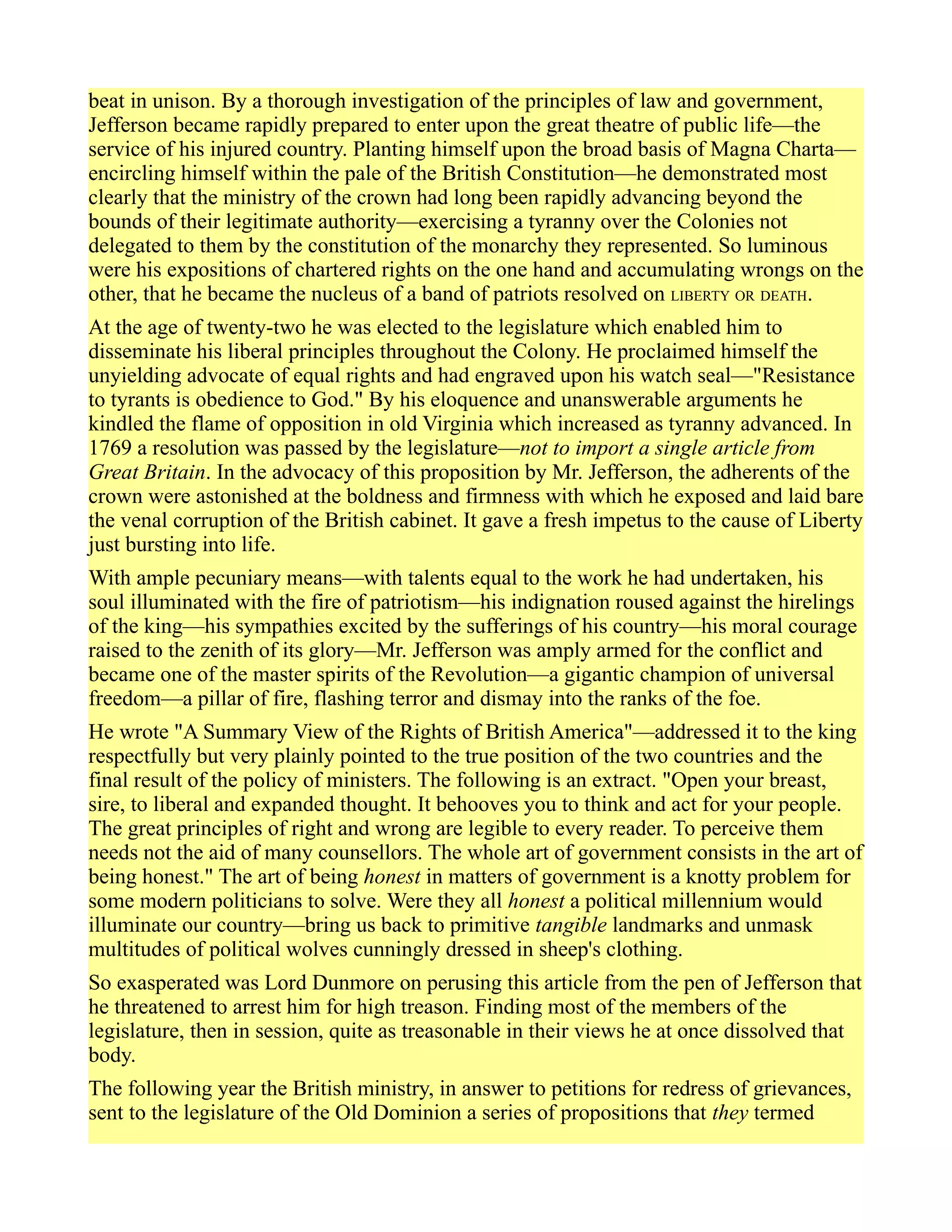 beat in unison. By a thorough investigation of the principles of law and government,
Jefferson became rapidly prepared to enter upon the great theatre of public life—the
service of his injured country. Planting himself upon the broad basis of Magna Charta—
encircling himself within the pale of the British Constitution—he demonstrated most
clearly that the ministry of the crown had long been rapidly advancing beyond the
bounds of their legitimate authority—exercising a tyranny over the Colonies not
delegated to them by the constitution of the monarchy they represented. So luminous
were his expositions of chartered rights on the one hand and accumulating wrongs on the
other, that he became the nucleus of a band of patriots resolved on LIBERTY OR DEATH.
At the age of twenty-two he was elected to the legislature which enabled him to
disseminate his liberal principles throughout the Colony. He proclaimed himself the
unyielding advocate of equal rights and had engraved upon his watch seal—"Resistance
to tyrants is obedience to God." By his eloquence and unanswerable arguments he
kindled the flame of opposition in old Virginia which increased as tyranny advanced. In
1769 a resolution was passed by the legislature—not to import a single article from
Great Britain. In the advocacy of this proposition by Mr. Jefferson, the adherents of the
crown were astonished at the boldness and firmness with which he exposed and laid bare
the venal corruption of the British cabinet. It gave a fresh impetus to the cause of Liberty
just bursting into life.
With ample pecuniary means—with talents equal to the work he had undertaken, his
soul illuminated with the fire of patriotism—his indignation roused against the hirelings
of the king—his sympathies excited by the sufferings of his country—his moral courage
raised to the zenith of its glory—Mr. Jefferson was amply armed for the conflict and
became one of the master spirits of the Revolution—a gigantic champion of universal
freedom—a pillar of fire, flashing terror and dismay into the ranks of the foe.
He wrote "A Summary View of the Rights of British America"—addressed it to the king
respectfully but very plainly pointed to the true position of the two countries and the
final result of the policy of ministers. The following is an extract. "Open your breast,
sire, to liberal and expanded thought. It behooves you to think and act for your people.
The great principles of right and wrong are legible to every reader. To perceive them
needs not the aid of many counsellors. The whole art of government consists in the art of
being honest." The art of being honest in matters of government is a knotty problem for
some modern politicians to solve. Were they all honest a political millennium would
illuminate our country—bring us back to primitive tangible landmarks and unmask
multitudes of political wolves cunningly dressed in sheep's clothing.
So exasperated was Lord Dunmore on perusing this article from the pen of Jefferson that
he threatened to arrest him for high treason. Finding most of the members of the
legislature, then in session, quite as treasonable in their views he at once dissolved that
body.
The following year the British ministry, in answer to petitions for redress of grievances,
sent to the legislature of the Old Dominion a series of propositions that they termed
 