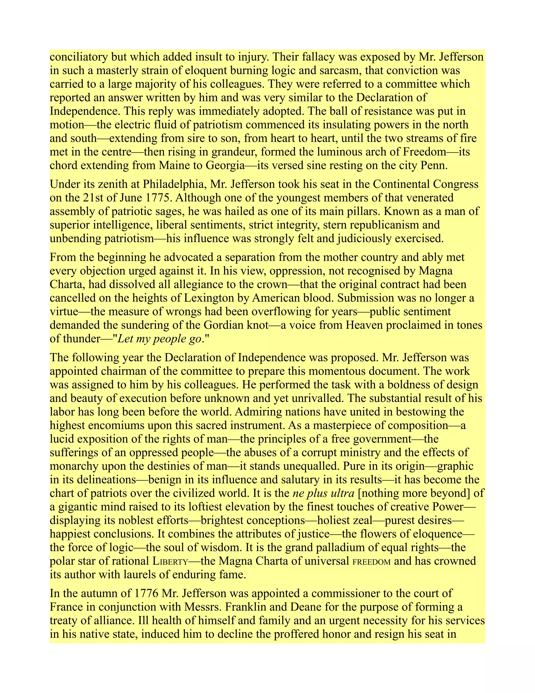 conciliatory but which added insult to injury. Their fallacy was exposed by Mr. Jefferson
in such a masterly strain of eloquent burning logic and sarcasm, that conviction was
carried to a large majority of his colleagues. They were referred to a committee which
reported an answer written by him and was very similar to the Declaration of
Independence. This reply was immediately adopted. The ball of resistance was put in
motion—the electric fluid of patriotism commenced its insulating powers in the north
and south—extending from sire to son, from heart to heart, until the two streams of fire
met in the centre—then rising in grandeur, formed the luminous arch of Freedom—its
chord extending from Maine to Georgia—its versed sine resting on the city Penn.
Under its zenith at Philadelphia, Mr. Jefferson took his seat in the Continental Congress
on the 21st of June 1775. Although one of the youngest members of that venerated
assembly of patriotic sages, he was hailed as one of its main pillars. Known as a man of
superior intelligence, liberal sentiments, strict integrity, stern republicanism and
unbending patriotism—his influence was strongly felt and judiciously exercised.
From the beginning he advocated a separation from the mother country and ably met
every objection urged against it. In his view, oppression, not recognised by Magna
Charta, had dissolved all allegiance to the crown—that the original contract had been
cancelled on the heights of Lexington by American blood. Submission was no longer a
virtue—the measure of wrongs had been overflowing for years—public sentiment
demanded the sundering of the Gordian knot—a voice from Heaven proclaimed in tones
of thunder—"Let my people go."
The following year the Declaration of Independence was proposed. Mr. Jefferson was
appointed chairman of the committee to prepare this momentous document. The work
was assigned to him by his colleagues. He performed the task with a boldness of design
and beauty of execution before unknown and yet unrivalled. The substantial result of his
labor has long been before the world. Admiring nations have united in bestowing the
highest encomiums upon this sacred instrument. As a masterpiece of composition—a
lucid exposition of the rights of man—the principles of a free government—the
sufferings of an oppressed people—the abuses of a corrupt ministry and the effects of
monarchy upon the destinies of man—it stands unequalled. Pure in its origin—graphic
in its delineations—benign in its influence and salutary in its results—it has become the
chart of patriots over the civilized world. It is the ne plus ultra [nothing more beyond] of
a gigantic mind raised to its loftiest elevation by the finest touches of creative Power—
displaying its noblest efforts—brightest conceptions—holiest zeal—purest desires—
happiest conclusions. It combines the attributes of justice—the flowers of eloquence—
the force of logic—the soul of wisdom. It is the grand palladium of equal rights—the
polar star of rational LIBERTY—the Magna Charta of universal FREEDOM and has crowned
its author with laurels of enduring fame.
In the autumn of 1776 Mr. Jefferson was appointed a commissioner to the court of
France in conjunction with Messrs. Franklin and Deane for the purpose of forming a
treaty of alliance. Ill health of himself and family and an urgent necessity for his services
in his native state, induced him to decline the proffered honor and resign his seat in
 