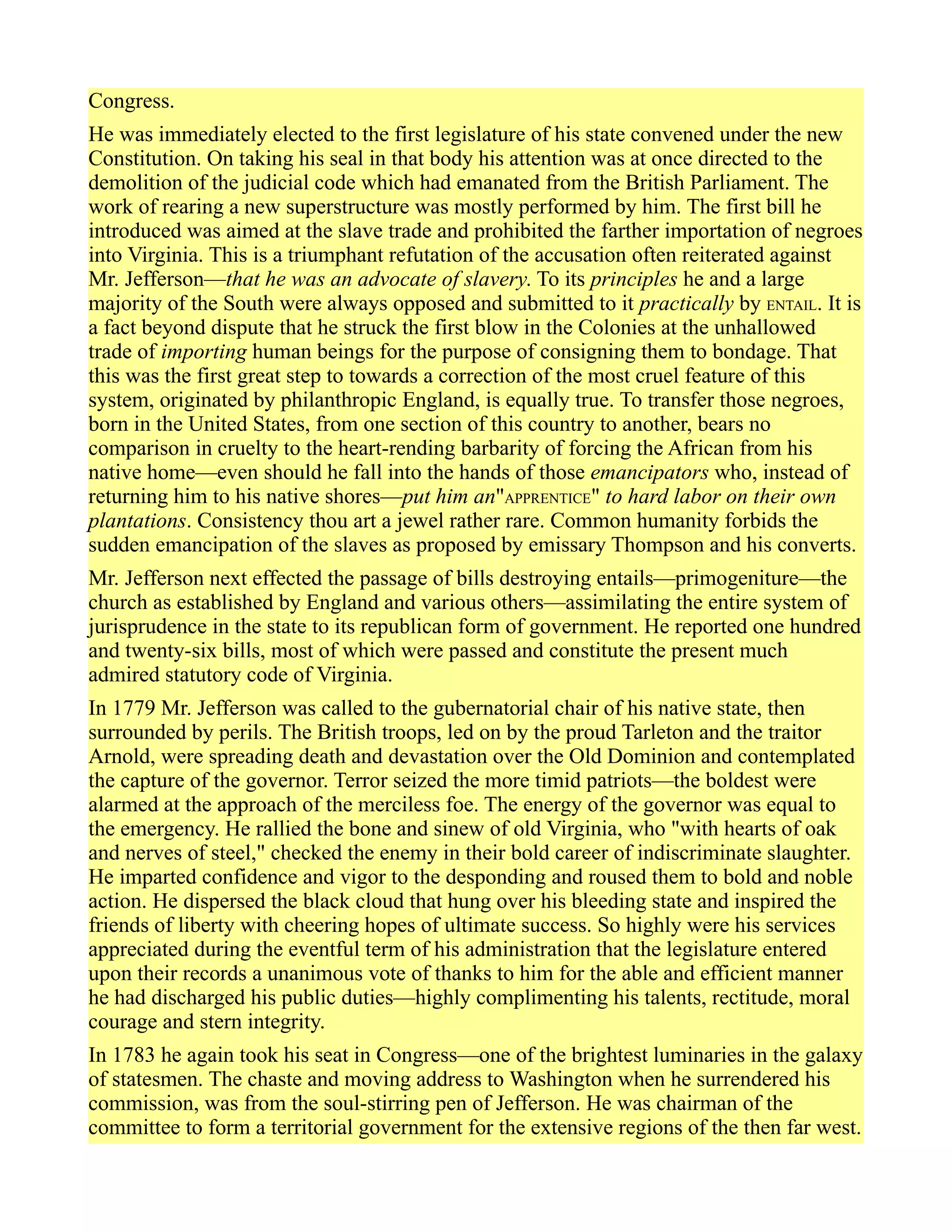 Congress.
He was immediately elected to the first legislature of his state convened under the new
Constitution. On taking his seal in that body his attention was at once directed to the
demolition of the judicial code which had emanated from the British Parliament. The
work of rearing a new superstructure was mostly performed by him. The first bill he
introduced was aimed at the slave trade and prohibited the farther importation of negroes
into Virginia. This is a triumphant refutation of the accusation often reiterated against
Mr. Jefferson—that he was an advocate of slavery. To its principles he and a large
majority of the South were always opposed and submitted to it practically by ENTAIL. It is
a fact beyond dispute that he struck the first blow in the Colonies at the unhallowed
trade of importing human beings for the purpose of consigning them to bondage. That
this was the first great step to towards a correction of the most cruel feature of this
system, originated by philanthropic England, is equally true. To transfer those negroes,
born in the United States, from one section of this country to another, bears no
comparison in cruelty to the heart-rending barbarity of forcing the African from his
native home—even should he fall into the hands of those emancipators who, instead of
returning him to his native shores—put him an"APPRENTICE" to hard labor on their own
plantations. Consistency thou art a jewel rather rare. Common humanity forbids the
sudden emancipation of the slaves as proposed by emissary Thompson and his converts.
Mr. Jefferson next effected the passage of bills destroying entails—primogeniture—the
church as established by England and various others—assimilating the entire system of
jurisprudence in the state to its republican form of government. He reported one hundred
and twenty-six bills, most of which were passed and constitute the present much
admired statutory code of Virginia.
In 1779 Mr. Jefferson was called to the gubernatorial chair of his native state, then
surrounded by perils. The British troops, led on by the proud Tarleton and the traitor
Arnold, were spreading death and devastation over the Old Dominion and contemplated
the capture of the governor. Terror seized the more timid patriots—the boldest were
alarmed at the approach of the merciless foe. The energy of the governor was equal to
the emergency. He rallied the bone and sinew of old Virginia, who "with hearts of oak
and nerves of steel," checked the enemy in their bold career of indiscriminate slaughter.
He imparted confidence and vigor to the desponding and roused them to bold and noble
action. He dispersed the black cloud that hung over his bleeding state and inspired the
friends of liberty with cheering hopes of ultimate success. So highly were his services
appreciated during the eventful term of his administration that the legislature entered
upon their records a unanimous vote of thanks to him for the able and efficient manner
he had discharged his public duties—highly complimenting his talents, rectitude, moral
courage and stern integrity.
In 1783 he again took his seat in Congress—one of the brightest luminaries in the galaxy
of statesmen. The chaste and moving address to Washington when he surrendered his
commission, was from the soul-stirring pen of Jefferson. He was chairman of the
committee to form a territorial government for the extensive regions of the then far west.
 