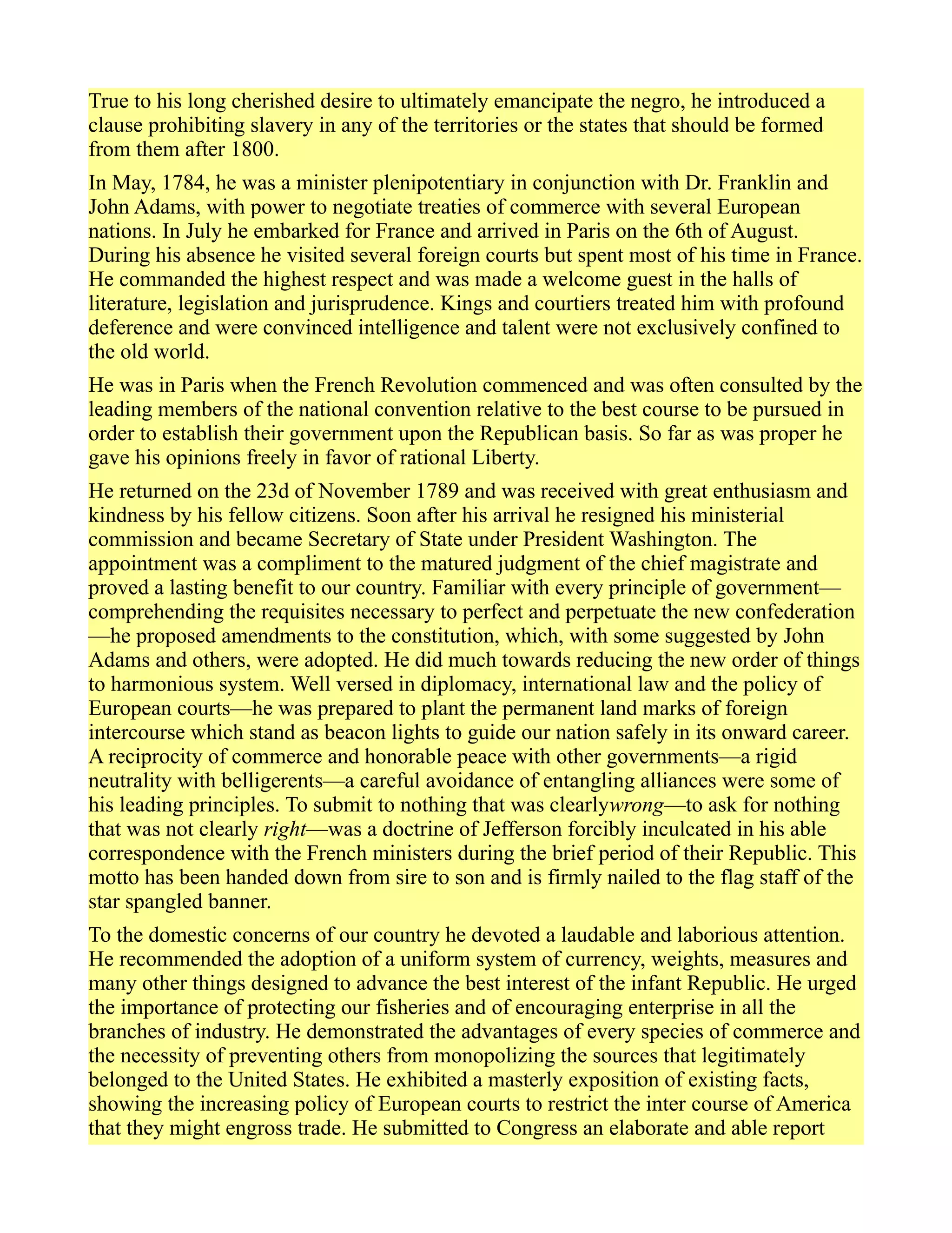 True to his long cherished desire to ultimately emancipate the negro, he introduced a
clause prohibiting slavery in any of the territories or the states that should be formed
from them after 1800.
In May, 1784, he was a minister plenipotentiary in conjunction with Dr. Franklin and
John Adams, with power to negotiate treaties of commerce with several European
nations. In July he embarked for France and arrived in Paris on the 6th of August.
During his absence he visited several foreign courts but spent most of his time in France.
He commanded the highest respect and was made a welcome guest in the halls of
literature, legislation and jurisprudence. Kings and courtiers treated him with profound
deference and were convinced intelligence and talent were not exclusively confined to
the old world.
He was in Paris when the French Revolution commenced and was often consulted by the
leading members of the national convention relative to the best course to be pursued in
order to establish their government upon the Republican basis. So far as was proper he
gave his opinions freely in favor of rational Liberty.
He returned on the 23d of November 1789 and was received with great enthusiasm and
kindness by his fellow citizens. Soon after his arrival he resigned his ministerial
commission and became Secretary of State under President Washington. The
appointment was a compliment to the matured judgment of the chief magistrate and
proved a lasting benefit to our country. Familiar with every principle of government—
comprehending the requisites necessary to perfect and perpetuate the new confederation
—he proposed amendments to the constitution, which, with some suggested by John
Adams and others, were adopted. He did much towards reducing the new order of things
to harmonious system. Well versed in diplomacy, international law and the policy of
European courts—he was prepared to plant the permanent land marks of foreign
intercourse which stand as beacon lights to guide our nation safely in its onward career.
A reciprocity of commerce and honorable peace with other governments—a rigid
neutrality with belligerents—a careful avoidance of entangling alliances were some of
his leading principles. To submit to nothing that was clearlywrong—to ask for nothing
that was not clearly right—was a doctrine of Jefferson forcibly inculcated in his able
correspondence with the French ministers during the brief period of their Republic. This
motto has been handed down from sire to son and is firmly nailed to the flag staff of the
star spangled banner.
To the domestic concerns of our country he devoted a laudable and laborious attention.
He recommended the adoption of a uniform system of currency, weights, measures and
many other things designed to advance the best interest of the infant Republic. He urged
the importance of protecting our fisheries and of encouraging enterprise in all the
branches of industry. He demonstrated the advantages of every species of commerce and
the necessity of preventing others from monopolizing the sources that legitimately
belonged to the United States. He exhibited a masterly exposition of existing facts,
showing the increasing policy of European courts to restrict the inter course of America
that they might engross trade. He submitted to Congress an elaborate and able report
 