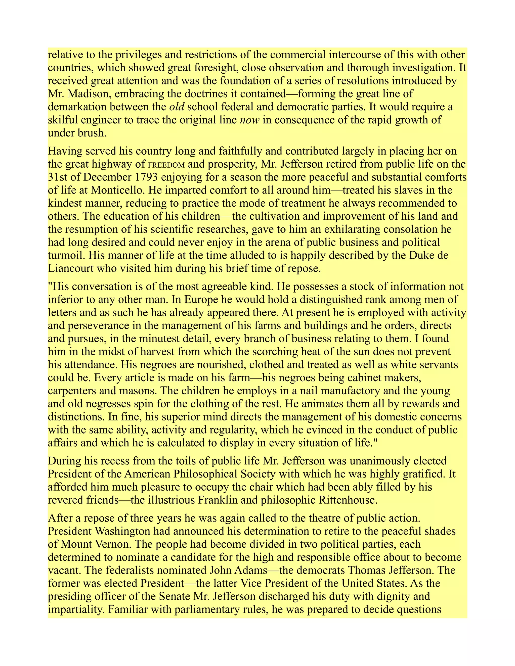 relative to the privileges and restrictions of the commercial intercourse of this with other
countries, which showed great foresight, close observation and thorough investigation. It
received great attention and was the foundation of a series of resolutions introduced by
Mr. Madison, embracing the doctrines it contained—forming the great line of
demarkation between the old school federal and democratic parties. It would require a
skilful engineer to trace the original line now in consequence of the rapid growth of
under brush.
Having served his country long and faithfully and contributed largely in placing her on
the great highway of FREEDOM and prosperity, Mr. Jefferson retired from public life on the
31st of December 1793 enjoying for a season the more peaceful and substantial comforts
of life at Monticello. He imparted comfort to all around him—treated his slaves in the
kindest manner, reducing to practice the mode of treatment he always recommended to
others. The education of his children—the cultivation and improvement of his land and
the resumption of his scientific researches, gave to him an exhilarating consolation he
had long desired and could never enjoy in the arena of public business and political
turmoil. His manner of life at the time alluded to is happily described by the Duke de
Liancourt who visited him during his brief time of repose.
"His conversation is of the most agreeable kind. He possesses a stock of information not
inferior to any other man. In Europe he would hold a distinguished rank among men of
letters and as such he has already appeared there. At present he is employed with activity
and perseverance in the management of his farms and buildings and he orders, directs
and pursues, in the minutest detail, every branch of business relating to them. I found
him in the midst of harvest from which the scorching heat of the sun does not prevent
his attendance. His negroes are nourished, clothed and treated as well as white servants
could be. Every article is made on his farm—his negroes being cabinet makers,
carpenters and masons. The children he employs in a nail manufactory and the young
and old negresses spin for the clothing of the rest. He animates them all by rewards and
distinctions. In fine, his superior mind directs the management of his domestic concerns
with the same ability, activity and regularity, which he evinced in the conduct of public
affairs and which he is calculated to display in every situation of life."
During his recess from the toils of public life Mr. Jefferson was unanimously elected
President of the American Philosophical Society with which he was highly gratified. It
afforded him much pleasure to occupy the chair which had been ably filled by his
revered friends—the illustrious Franklin and philosophic Rittenhouse.
After a repose of three years he was again called to the theatre of public action.
President Washington had announced his determination to retire to the peaceful shades
of Mount Vernon. The people had become divided in two political parties, each
determined to nominate a candidate for the high and responsible office about to become
vacant. The federalists nominated John Adams—the democrats Thomas Jefferson. The
former was elected President—the latter Vice President of the United States. As the
presiding officer of the Senate Mr. Jefferson discharged his duty with dignity and
impartiality. Familiar with parliamentary rules, he was prepared to decide questions
 