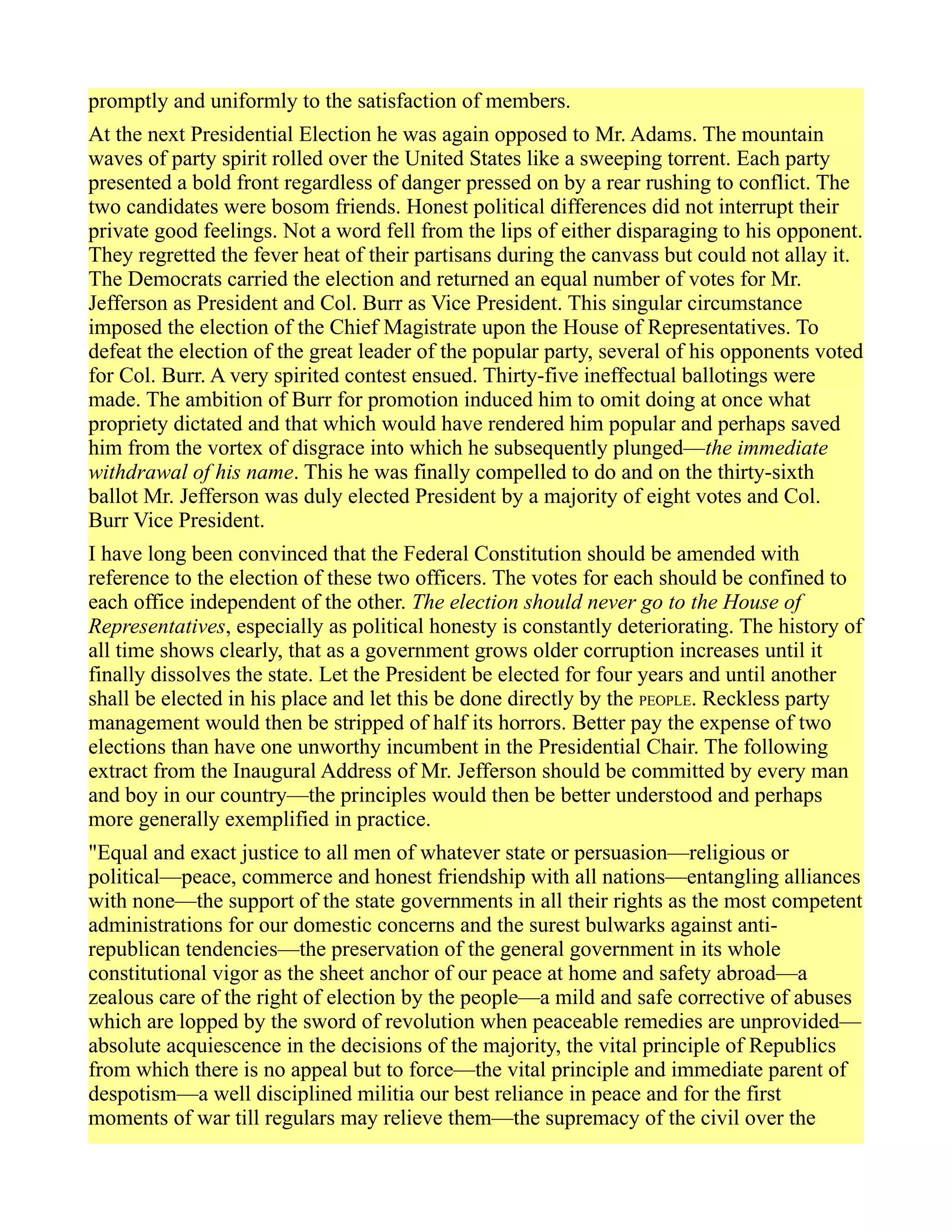 promptly and uniformly to the satisfaction of members.
At the next Presidential Election he was again opposed to Mr. Adams. The mountain
waves of party spirit rolled over the United States like a sweeping torrent. Each party
presented a bold front regardless of danger pressed on by a rear rushing to conflict. The
two candidates were bosom friends. Honest political differences did not interrupt their
private good feelings. Not a word fell from the lips of either disparaging to his opponent.
They regretted the fever heat of their partisans during the canvass but could not allay it.
The Democrats carried the election and returned an equal number of votes for Mr.
Jefferson as President and Col. Burr as Vice President. This singular circumstance
imposed the election of the Chief Magistrate upon the House of Representatives. To
defeat the election of the great leader of the popular party, several of his opponents voted
for Col. Burr. A very spirited contest ensued. Thirty-five ineffectual ballotings were
made. The ambition of Burr for promotion induced him to omit doing at once what
propriety dictated and that which would have rendered him popular and perhaps saved
him from the vortex of disgrace into which he subsequently plunged—the immediate
withdrawal of his name. This he was finally compelled to do and on the thirty-sixth
ballot Mr. Jefferson was duly elected President by a majority of eight votes and Col.
Burr Vice President.
I have long been convinced that the Federal Constitution should be amended with
reference to the election of these two officers. The votes for each should be confined to
each office independent of the other. The election should never go to the House of
Representatives, especially as political honesty is constantly deteriorating. The history of
all time shows clearly, that as a government grows older corruption increases until it
finally dissolves the state. Let the President be elected for four years and until another
shall be elected in his place and let this be done directly by the PEOPLE. Reckless party
management would then be stripped of half its horrors. Better pay the expense of two
elections than have one unworthy incumbent in the Presidential Chair. The following
extract from the Inaugural Address of Mr. Jefferson should be committed by every man
and boy in our country—the principles would then be better understood and perhaps
more generally exemplified in practice.
"Equal and exact justice to all men of whatever state or persuasion—religious or
political—peace, commerce and honest friendship with all nations—entangling alliances
with none—the support of the state governments in all their rights as the most competent
administrations for our domestic concerns and the surest bulwarks against anti-
republican tendencies—the preservation of the general government in its whole
constitutional vigor as the sheet anchor of our peace at home and safety abroad—a
zealous care of the right of election by the people—a mild and safe corrective of abuses
which are lopped by the sword of revolution when peaceable remedies are unprovided—
absolute acquiescence in the decisions of the majority, the vital principle of Republics
from which there is no appeal but to force—the vital principle and immediate parent of
despotism—a well disciplined militia our best reliance in peace and for the first
moments of war till regulars may relieve them—the supremacy of the civil over the
 