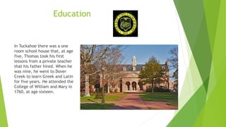 Education
In Tuckahoe there was a one
room school house that, at age
five, Thomas took his first
lessons from a private teacher
that his father hired. When he
was nine, he went to Dover
Creek to learn Greek and Latin
for five years. He attended the
College of William and Mary in
1760, at age sixteen.
 