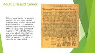 Adult Life and Career
Thomas was a lawyer. He was then
elected a burgess, or an elected
representative, in 1768. He married
Martha Skelton in 1772. He wrote
the Declaration of Independence in
1775. He was elected governor of
Virginia in 1779 and 1780. Thomas
also wrote a book called Notes on
Virginia which was published in
1785. He was the 3rd president of
the U.S from 1800 to 1809.
 