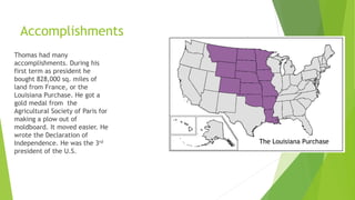 Accomplishments
Thomas had many
accomplishments. During his
first term as president he
bought 828,000 sq. miles of
land from France, or the
Louisiana Purchase. He got a
gold medal from the
Agricultural Society of Paris for
making a plow out of
moldboard. It moved easier. He
wrote the Declaration of
Independence. He was the 3rd
president of the U.S.
The Louisiana Purchase
 