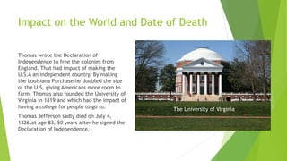 Impact on the World and Date of Death
Thomas wrote the Declaration of
Independence to free the colonies from
England. That had impact of making the
U.S.A an independent country. By making
the Louisiana Purchase he doubled the size
of the U.S, giving Americans more room to
farm. Thomas also founded the University of
Virginia in 1819 and which had the impact of
having a college for people to go to.
Thomas Jefferson sadly died on July 4,
1826,at age 83, 50 years after he signed the
Declaration of Independence.
The University of Virginia
 