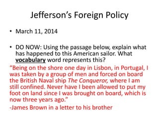 Jefferson’s Foreign Policy 
• March 11, 2014 
• DO NOW: Using the passage below, explain what 
has happened to this American sailor. What 
vocabulary word represents this? 
“Being on the shore one day in Lisbon, in Portugal, I 
was taken by a group of men and forced on board 
the British Naval ship The Conqueror, where I am 
still confined. Never have I been allowed to put my 
foot on land since I was brought on board, which is 
now three years ago.” 
-James Brown in a letter to his brother 
 