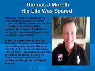 Thomas J MorettiThomas J Moretti
His Life Was SparedHis Life Was Spared
Thomas J Moretti is a student at the
Knox Theological Seminary in Fort
Lauderdale, Florida, where he is enrolled
in the Masters in Divinity (MDiv)
program. As he knows, the Master of
Divinity is a professional degree that is
preparing him for ministry.
Thomas J Moretti came to the Knox
Theological Seminary relatively late in
life, enrolling when he was fifty years
old. Prior to that he had lived his life far
from the Lord. He founded and was CEO
of Chicago Model Search, Inc, and
Global Casting Corporation, with
branches in Chicago and in Bangkok,
Thailand.
 