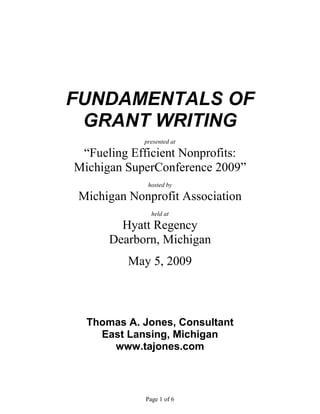 FUNDAMENTALS OF
 GRANT WRITING
             presented at

 “Fueling Efficient Nonprofits:
Michigan SuperConference 2009”
              hosted by

 Michigan Nonprofit Association
               held at

        Hyatt Regency
      Dearborn, Michigan
          May 5, 2009



  Thomas A. Jones, Consultant
    East Lansing, Michigan
      www.tajones.com



             Page 1 of 6
 