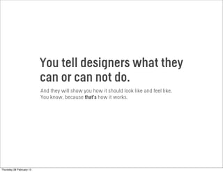 You tell designers what they
can or can not do.
And they will show you how it should look like and feel like.
You know, because that’s how it works.
Thursday 28 February 13
 