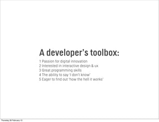 A developer’s toolbox:
1 Passion for digital innovation
2 Interested in interactive design & ux
3 Great programming skills
4 The ability to say ‘I don’t know’
5 Eager to find out ‘how the hell it works’
Thursday 28 February 13
 