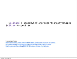 - (UIImage *)imageByScalingProportionallyToSize:
(CGSize)targetSize
Interesting articles: 
http://stackoverﬂow.com/questions/2658738/the-simplest-way-to-resize-an-uiimage
http://stackoverﬂow.com/questions/2645768/uiimage-resize-scale-proportion
http://vocaro.com/trevor/blog/2009/10/12/resize-a-uiimage-the-right-way/
Thursday 28 February 13
 