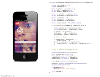 - (UIImage *)imageByScalingProportionallyToSize:(CGSize)targetSize {
    
    UIImage *sourceImage = self;
    UIImage *newImage = nil;
    
    CGSize imageSize = sourceImage.size;
    CGFloat width = imageSize.width;
    CGFloat height = imageSize.height;
    
    CGFloat targetWidth = targetSize.width;
    CGFloat targetHeight = targetSize.height;
    
    CGFloat scaleFactor = 0.0;
    CGFloat scaledWidth = targetWidth;
    CGFloat scaledHeight = targetHeight;
    
    CGPoint thumbnailPoint = CGPointMake(0.0,0.0);
    
    if (CGSizeEqualToSize(imageSize, targetSize) == NO) {
        
        CGFloat widthFactor = targetWidth / width;
        CGFloat heightFactor = targetHeight / height;
        
        scaleFactor = heightFactor;
        scaledWidth  = width * scaleFactor;
        scaledHeight = height * scaleFactor;
        
        // center the image
        
        if (widthFactor < heightFactor) {
            thumbnailPoint.y = 0; 
        } else if (widthFactor > heightFactor) {
            thumbnailPoint.x = (targetWidth - scaledWidth) * 0.5;
        }
    }
    
    
    // this is actually the interesting part:
    
    UIGraphicsBeginImageContext(targetSize);
    
    CGRect thumbnailRect = CGRectZero;
    thumbnailRect.origin = thumbnailPoint;
    thumbnailRect.size.width  = scaledWidth;
    thumbnailRect.size.height = scaledHeight;
    
    [sourceImage drawInRect:thumbnailRect];
    
    newImage = UIGraphicsGetImageFromCurrentImageContext();
    UIGraphicsEndImageContext();
    
    if(newImage == nil)
        NSLog(@"could not scale image");
    
    return newImage ;
}
Thursday 28 February 13
 