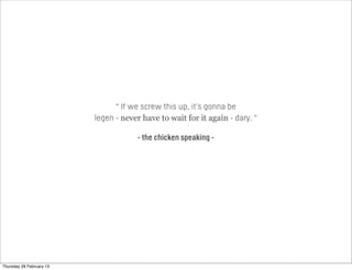 “ If we screw this up, it’s gonna be
legen - never have to wait for it again - dary. “
- the chicken speaking -
Thursday 28 February 13
 