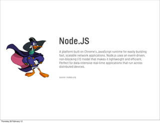 Node.JS
A platform built on Chrome’s JavaScript runtime for easily building
fast, scalable network applications. Node.js uses an event-driven,
non-blocking I/O model that makes it lightweight and efficient.
Perfect for data-intensive real-time applications that run across
distributed devices.
source: nodejs.org
Thursday 28 February 13
 