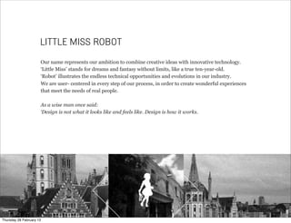 Our name represents our ambition to combine creative ideas with innovative technology.
‘Little Miss’ stands for dreams and fantasy without limits, like a true ten-year-old.
‘Robot’ illustrates the endless technical opportunities and evolutions in our industry.
We are user- centered in every step of our process, in order to create wonderful experiences
that meet the needs of real people.
As a wise man once said:
‘Design is not what it looks like and feels like. Design is how it works.
LITTLE MISS ROBOT
Thursday 28 February 13
 