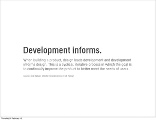 Development informs.
When building a product, design leads development and development
informs design. This is a cyclical, iterative process in which the goal is
to continually improve the product to better meet the needs of users.
source: Aral Balkan, Mobile Considerations in UX Design
Thursday 28 February 13
 