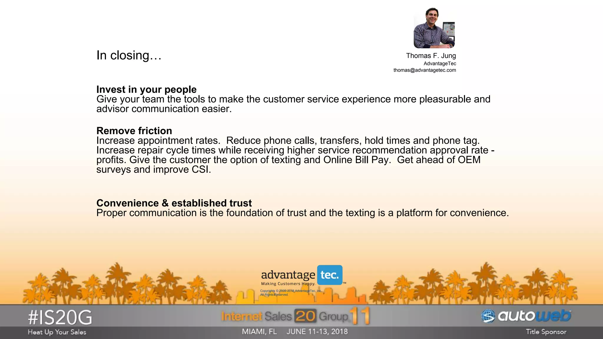 In closing…
Convenience & established trust
Proper communication is the foundation of trust and the texting is a platform for convenience.
Invest in your people
Give your team the tools to make the customer service experience more pleasurable and
advisor communication easier.
Remove friction
Increase appointment rates. Reduce phone calls, transfers, hold times and phone tag.
Increase repair cycle times while receiving higher service recommendation approval rate -
profits. Give the customer the option of texting and Online Bill Pay. Get ahead of OEM
surveys and improve CSI.
Thomas F. Jung
AdvantageTec
thomas@advantagetec.com
Copyrights © 2009-2018 AdvantageTec, Inc.
All Rights Reserved.
 