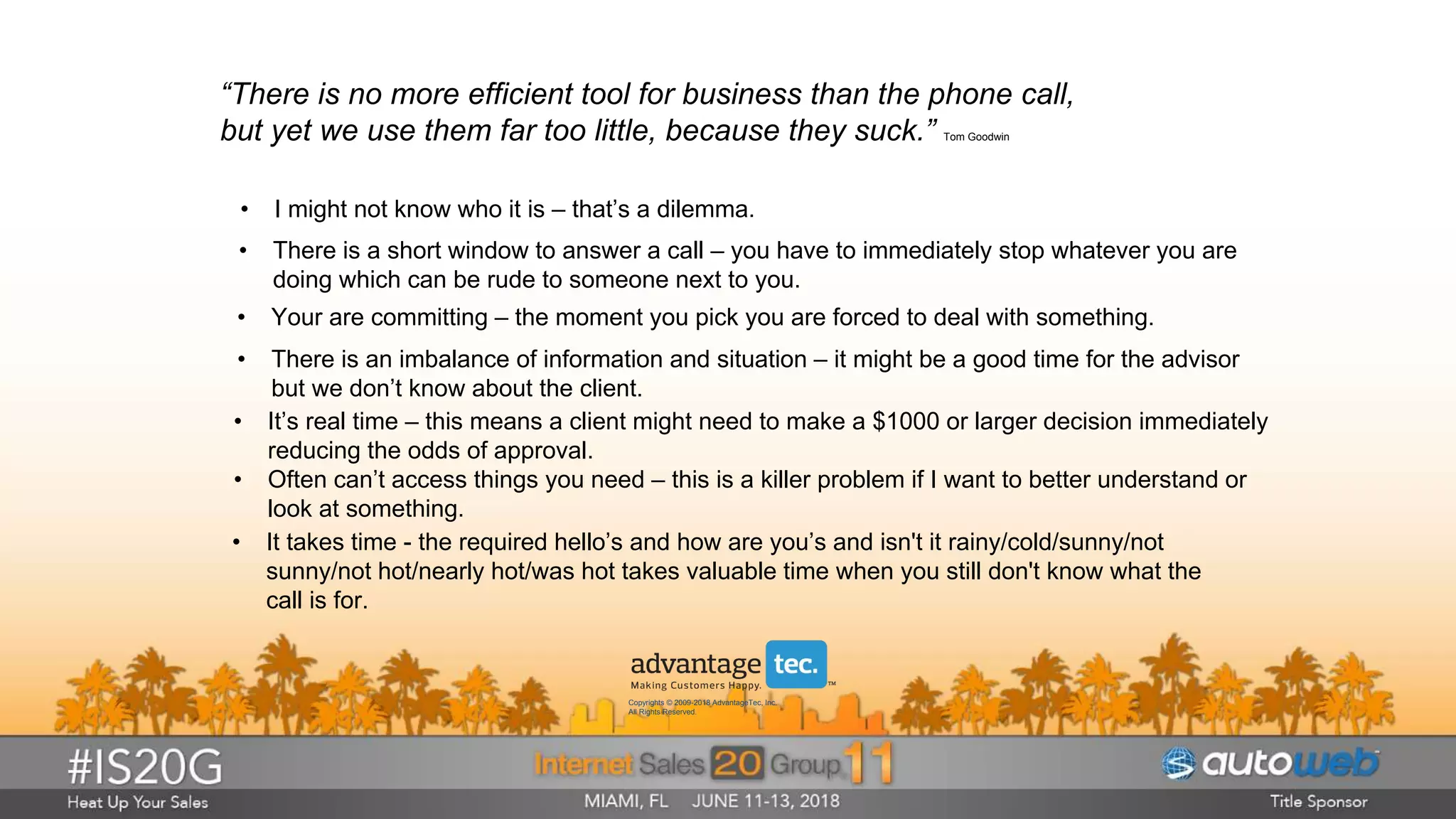 “There is no more efficient tool for business than the phone call,
but yet we use them far too little, because they suck.” Tom Goodwin
• I might not know who it is – that’s a dilemma.
• It takes time - the required hello’s and how are you’s and isn't it rainy/cold/sunny/not
sunny/not hot/nearly hot/was hot takes valuable time when you still don't know what the
call is for.
• It’s real time – this means a client might need to make a $1000 or larger decision immediately
reducing the odds of approval.
• Often can’t access things you need – this is a killer problem if I want to better understand or
look at something.
• Your are committing – the moment you pick you are forced to deal with something.
• There is a short window to answer a call – you have to immediately stop whatever you are
doing which can be rude to someone next to you.
• There is an imbalance of information and situation – it might be a good time for the advisor
but we don’t know about the client.
Copyrights © 2009-2018 AdvantageTec, Inc.
All Rights Reserved.
 