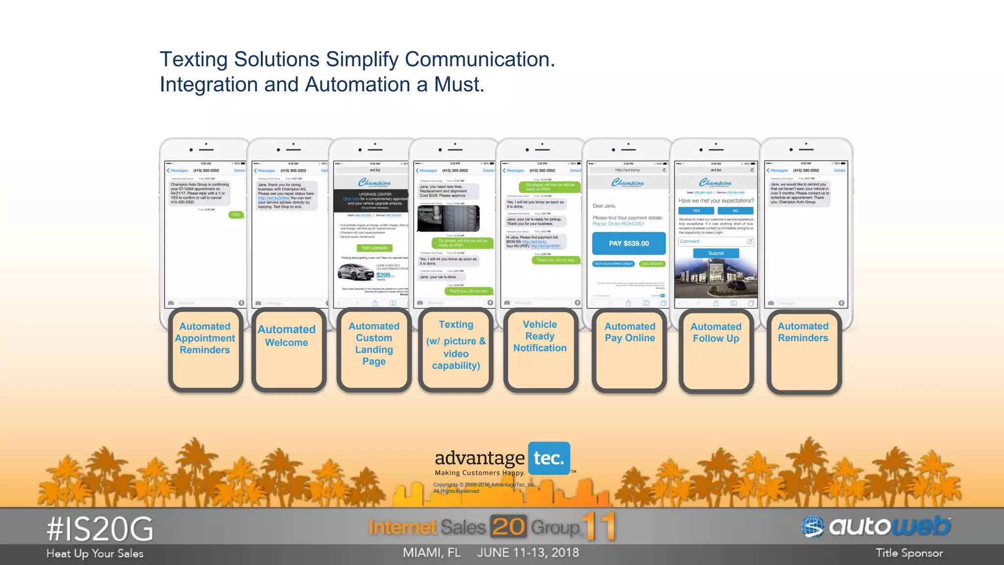 Texting Solutions Simplify Communication.
Integration and Automation a Must.
Automated
Appointment
Reminders
Automated
Welcome
Automated
Custom
Landing
Page
Texting
(w/ picture &
video
capability)
Vehicle
Ready
Notification
Automated
Pay Online
Automated
Follow Up
Automated
Reminders
Copyrights © 2009-2018 AdvantageTec, Inc.
All Rights Reserved.
 