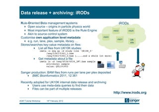 Data release + archiving: iRODs

 Rule-Oriented Data management systems                                                iRODs
     Open source – origins in particle physics world
     Most important feature of iRODS is the Rule Engine                      nfs02       nfs20
     Akin to source control system
 Customise own application level metadata                          nfs03
                                                                                 nfs01        Off-
     e.g. run, lane, plex, sample, library….                                                 site
 Stores/searches key-value metadata on files:
            List all files from UK10K studies:
                     imeta -z seq qu -d study like 'UK10K_%’!
                          /seq/5363/5363_1.bam!
                          /seq/5363/5363_2.bam (.....and a whole lot more)!
                Get metadata about a file:
                     imeta ls -d /seq/6534/6534_3#7.bam sample!
                          attribute: sample!
                          value: QTL191953!

 Sanger production: BAM files from runs per lane per plex deposited
      BMC Bioinformatics 2011, 12:361

 Recently adopted for UK10K internal data release and archiving
      Users use meta-data queries to find their data
      Files can be part of multiple releases
                                                                              http://www.irods.org

AGBT Tutorial Workshop    15th February, 2012
 