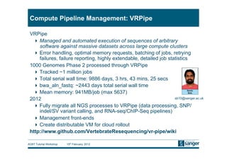 Compute Pipeline Management: VRPipe

 VRPipe
   Managed and automated execution of sequences of arbitrary
     software against massive datasets across large compute clusters
   Error handling, optimal memory requests, batching of jobs, retrying
     failures, failure reporting, highly extendable, detailed job statistics
 1000 Genomes Phase 2 processed through VRPipe
   Tracked ~1 million jobs
   Total serial wall time: 9886 days, 3 hrs, 43 mins, 25 secs
   bwa_aln_fastq: ~2443 days total serial wall time
   Mean memory: 941MB/job (max 5637)
 2012                                                                sb10@sanger.ac.uk

   Fully migrate all NGS processes to VRPipe (data processing, SNP/
     indel/SV variant calling, and RNA-seq/ChIP-Seq pipelines)
   Management front-ends
   Create distributable VM for cloud rollout
 http://www.github.com/VertebrateResequencing/vr-pipe/wiki

AGBT Tutorial Workshop   15th February, 2012
 