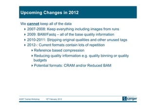 Upcoming Changes in 2012

 We cannot keep all of the data
   2007-2008: Keep everything including images from runs
   2009: BAM/Fastq – all of the base quality information
   2010-2011: Stripping original qualities and other unused tags
   2012-: Current formats contain lots of repetition
       Reference based compression
       Reducing quality information e.g. quality binning or quality
       budgets
       Potential formats: CRAM and/or Reduced BAM




AGBT Tutorial Workshop   15th February, 2012
 