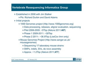 Vertebrate Resequencing Informatics Group

     Established in 2008 with Jim Stalker
         PIs: Richard Durbin and David Adams
     Initial projects
         1000 Genomes project (http://www.1000genomes.org)
               Data processing, releases, aligner evaluation, sequencing
               Pilot 2008-2009: ~5Tbp (Nature 2011;467)
               Phase 1 2009-2011: ~30Tbp
               Phase 2 2011-: ~36.9Tbp (LowCov ilmn only)
         Mouse Genomes Project (http://www.sanger.ac.uk/
           mousegenomes)
               Sequencing 17 laboratory mouse strains
               SNPs, indels, SVs, de novo assembly
               Approx. ~1.2Tbp (Nature 2011;477)


AGBT Tutorial Workshop   15th February, 2012
 