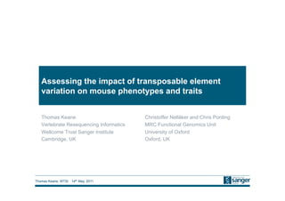 Thomas Keane, WTSI 14th May, 2011
Assessing the impact of transposable element
variation on mouse phenotypes and traits
Thomas Keane
Vertebrate Resequencing Informatics
Wellcome Trust Sanger Institute
Cambridge, UK
Christoffer Nellåker and Chris Ponting
MRC Functional Genomics Unit
University of Oxford
Oxford, UK
 