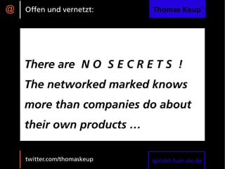 @   Offen und vernetzt:      Thomas Keup®




    There are N O S E C R E T S !
    The networked marked knows
    more than companies do about
    their own products …

    twitter.com/thomaskeup   spricht-fuer-sie.de
 