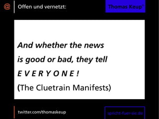 @   Offen und vernetzt:         Thomas Keup®




    And whether the news
    is good or bad, they tell
    EVERYONE!
    (The Cluetrain Manifests)

    twitter.com/thomaskeup      spricht-fuer-sie.de
 