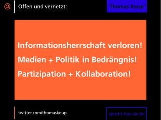 @   Offen und vernetzt:      Thomas Keup®




    Informationsherrschaft verloren!
    Medien + Politik in Bedrängnis!
    Partizipation + Kollaboration!



    twitter.com/thomaskeup   spricht-fuer-sie.de
 