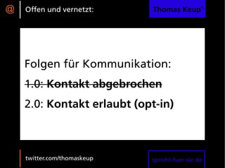 @   Offen und vernetzt:      Thomas Keup®




    Folgen für Kommunikation:
    1.0: Kontakt abgebrochen
    2.0: Kontakt erlaubt (opt-in)



    twitter.com/thomaskeup   spricht-fuer-sie.de
 