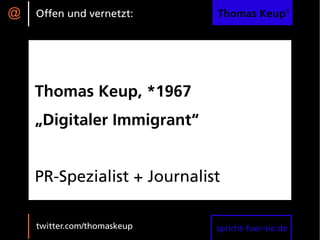@   Offen und vernetzt:      Thomas Keup®




    Thomas Keup, *1967
    „Digitaler Immigrant“


    PR-Spezialist + Journalist

    twitter.com/thomaskeup   spricht-fuer-sie.de
 