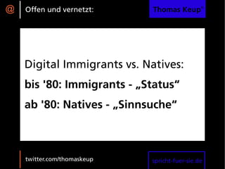 @   Offen und vernetzt:      Thomas Keup®




    Digital Immigrants vs. Natives:
    bis '80: Immigrants - „Status“
    ab '80: Natives - „Sinnsuche“



    twitter.com/thomaskeup   spricht-fuer-sie.de
 