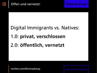 @   Offen und vernetzt:         Thomas Keup®




    Digital Immigrants vs. Natives:
    1.0: privat, verschlossen
    2.0: öffentlich, vernetzt



    twitter.com/thomaskeup      spricht-fuer-sie.de
 