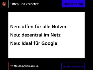 @   Offen und vernetzt:      Thomas Keup®




    Neu: offen für alle Nutzer
    Neu: dezentral im Netz
    Neu: Ideal für Google



    twitter.com/thomaskeup   spricht-fuer-sie.de
 