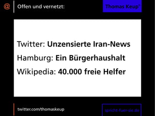@   Offen und vernetzt:      Thomas Keup®




    Twitter: Unzensierte Iran-News
    Hamburg: Ein Bürgerhaushalt
    Wikipedia: 40.000 freie Helfer



    twitter.com/thomaskeup   spricht-fuer-sie.de
 