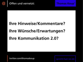 @   Offen und vernetzt:      Thomas Keup®




    Ihre Hinweise/Kommentare?
    Ihre Wünsche/Erwartungen?
    Ihre Kommunikation 2.0?



    twitter.com/thomaskeup   spricht-fuer-sie.de
 