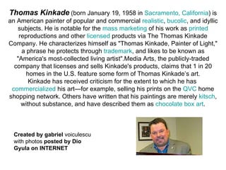 Thomas Kinkade   (born January 19, 1958 in  Sacramento, California ) is an American painter of popular and commercial  realistic ,  bucolic , and idyllic subjects. He is notable for the  mass marketing  of his work as  printed  reproductions and other  licensed  products via The Thomas Kinkade Company. He characterizes himself as &quot;Thomas Kinkade, Painter of Light,&quot; a phrase he protects through  trademark , and likes to be known as &quot;America's most-collected living artist&quot;.Media Arts, the publicly-traded company that licenses and sells Kinkade's products, claims that 1 in 20 homes in the U.S. feature some form of Thomas Kinkade’s art. Kinkade has received criticism for the extent to which he has  commercialized  his art—for example, selling his prints on the  QVC  home shopping network. Others have written that his paintings are merely  kitsch , without substance, and have described them as  chocolate box art . Created by gabriel  voiculescu with photos  posted by Dio Gyula on INTERNET 