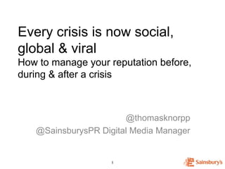 Every crisis is now social,
global & viral
How to manage your reputation before,
during & after a crisis



                       @thomasknorpp
   @SainsburysPR Digital Media Manager


                    1
                    1
 