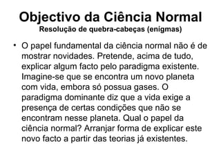 Objectivo da Ciência Normal
      Resolução de quebra-cabeças (enígmas)

• O papel fundamental da ciência normal não é de
  mostrar novidades. Pretende, acima de tudo,
  explicar algum facto pelo paradigma existente.
  Imagine-se que se encontra um novo planeta
  com vida, embora só possua gases. O
  paradigma dominante diz que a vida exige a
  presença de certas condições que não se
  encontram nesse planeta. Qual o papel da
  ciência normal? Arranjar forma de explicar este
  novo facto a partir das teorias já existentes.
 